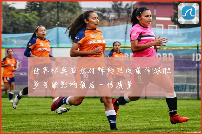世界杯奥亚尔对阵约旦向前传球胆量可能影响最后一传质量