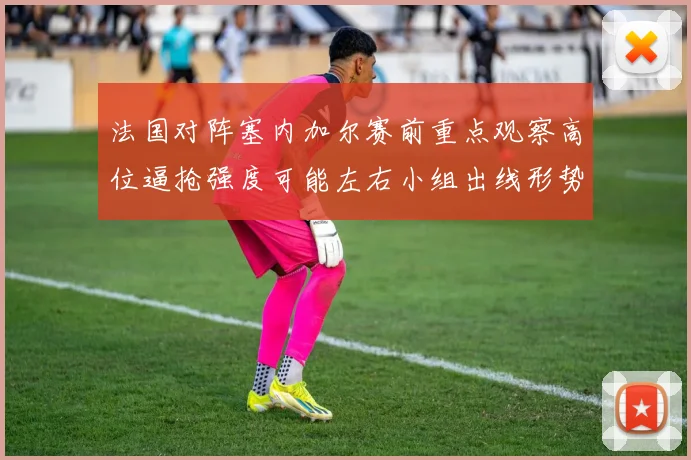 法国对阵塞内加尔赛前重点观察高位逼抢强度可能左右小组出线形势
