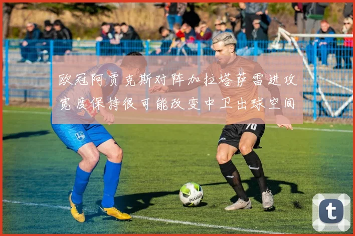 欧冠阿贾克斯对阵加拉塔萨雷进攻宽度保持很可能改变中卫出球空间
