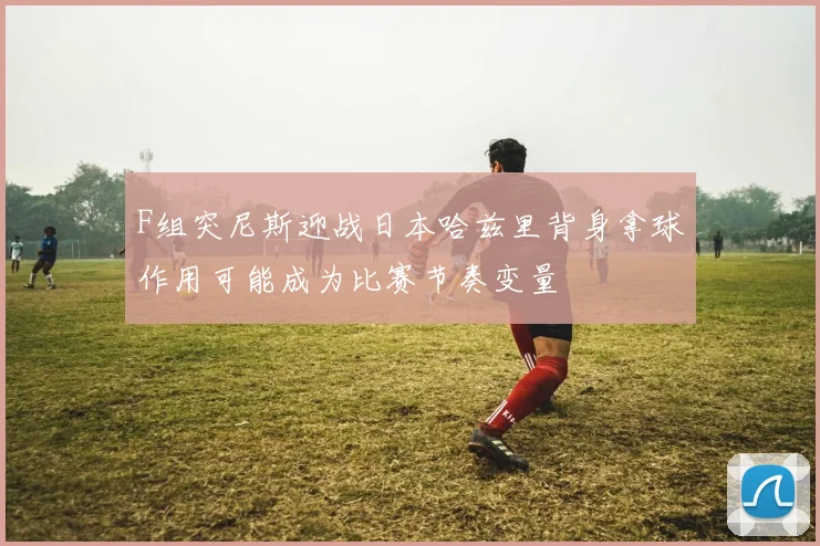 F组突尼斯迎战日本哈兹里背身拿球作用可能成为比赛节奏变量