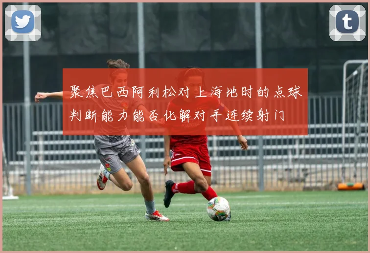聚焦巴西阿利松对上海地时的点球判断能力能否化解对手连续射门