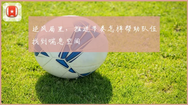 逆风局里，推进节奏怎样帮助队伍找到喘息空间