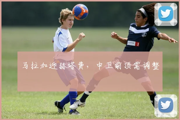 马拉加迎赫塔费，中卫前顶需调整