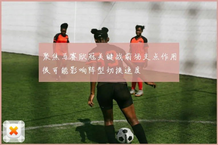 聚焦马赛欧冠关键战前场支点作用很可能影响阵型切换速度