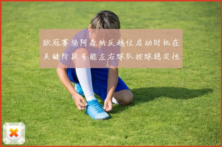 欧冠赛场阿森纳反越位启动时机在关键阶段可能左右球队控球稳定性