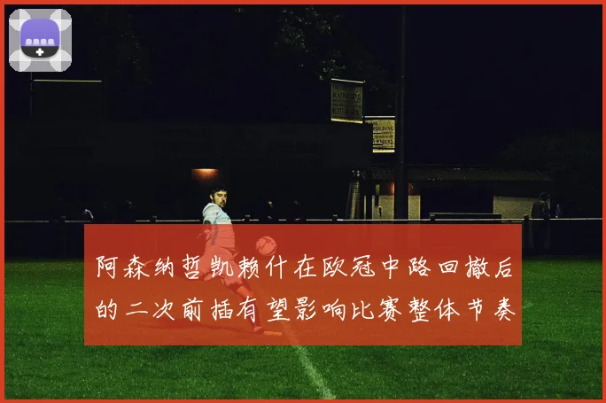 阿森纳哲凯赖什在欧冠中路回撤后的二次前插有望影响比赛整体节奏