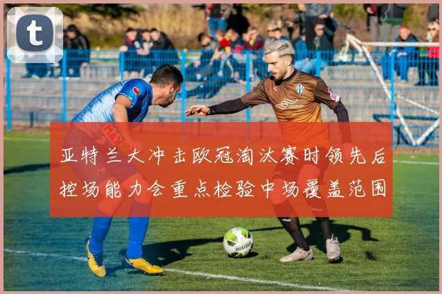 亚特兰大冲击欧冠淘汰赛时领先后控场能力会重点检验中场覆盖范围